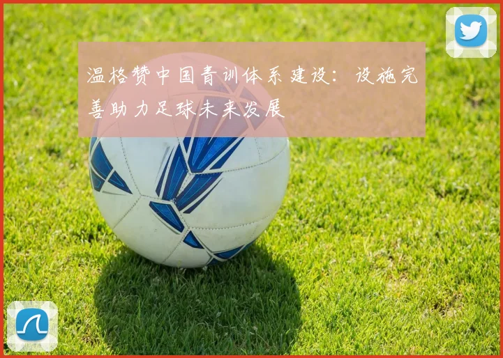 温格赞中国青训体系建设：设施完善助力足球未来发展