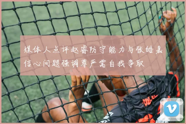 媒体人点评赵睿防守能力与张皓嘉信心问题强调尊严需自我争取