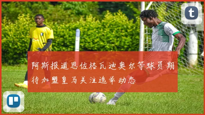 阿斯报道恩佐格瓦迪奥尔等球员期待加盟皇马关注选举动态