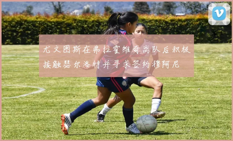尤文图斯在弗拉霍维奇离队后积极接触瑟尔洛特并寻求签约穆阿尼