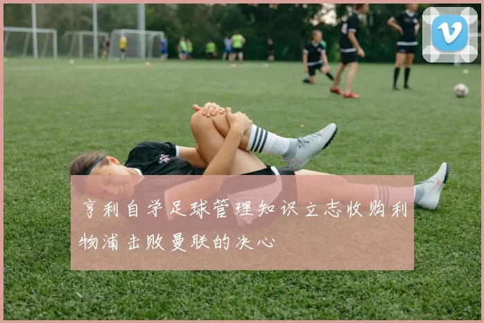 亨利自学足球管理知识立志收购利物浦击败曼联的决心