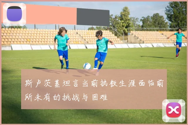 斯卢茨基坦言当前执教生涯面临前所未有的挑战与困难