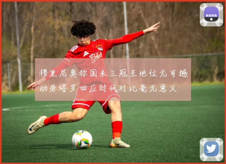 穆里尼奥称国米三冠王地位无可撼动劳塔罗回应时代对比毫无意义