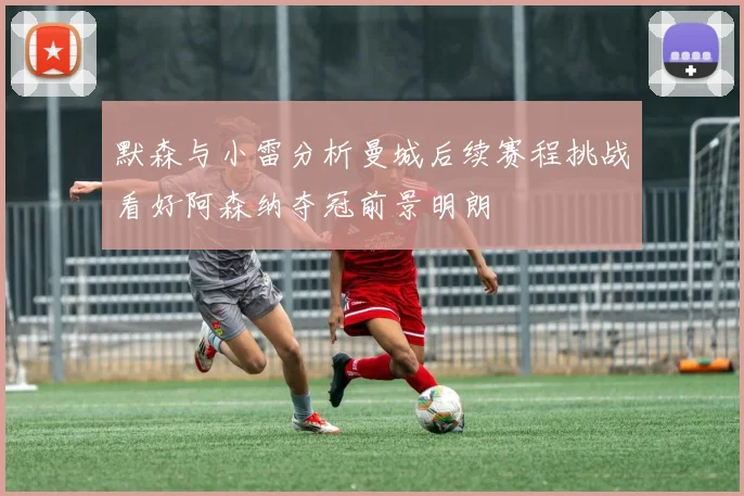 默森与小雷分析曼城后续赛程挑战看好阿森纳夺冠前景明朗