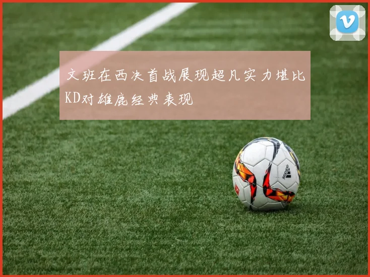 文班在西决首战展现超凡实力堪比KD对雄鹿经典表现