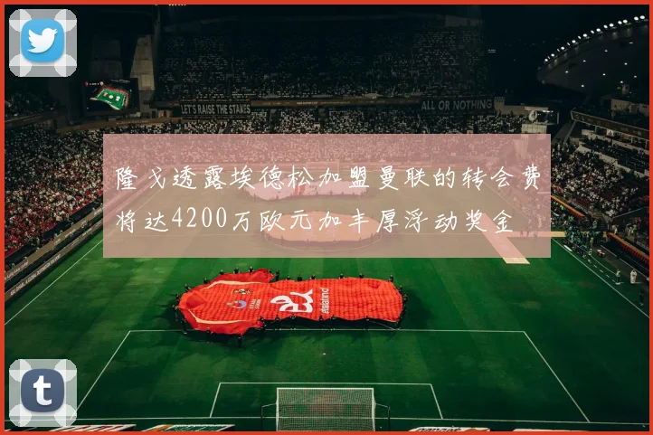 隆戈透露埃德松加盟曼联的转会费将达4200万欧元加丰厚浮动奖金
