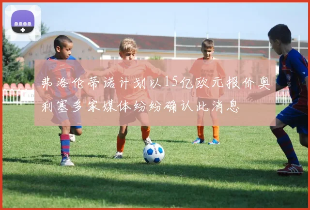 弗洛伦蒂诺计划以15亿欧元报价奥利塞多家媒体纷纷确认此消息