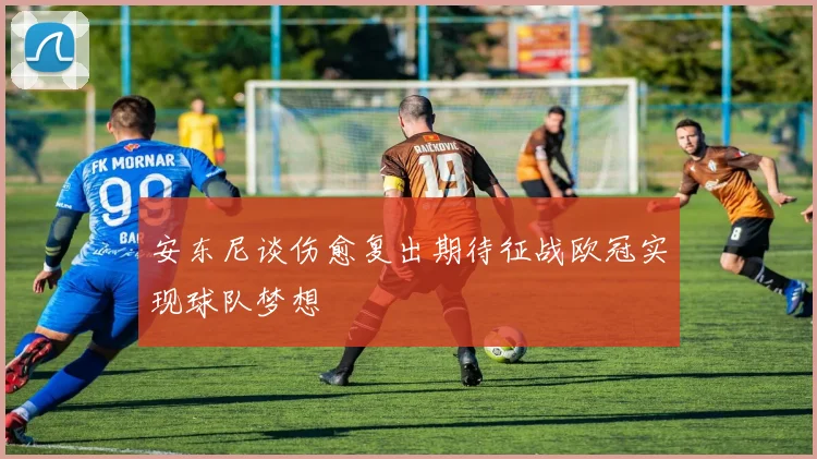 安东尼谈伤愈复出期待征战欧冠实现球队梦想